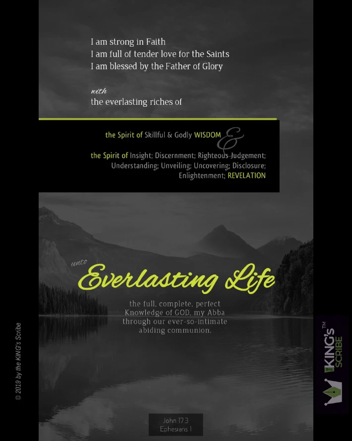 A predominantly mgreyscale design, accentuated by splotches of bright lemon-green text for emphasis. The design’s text begins with a 3-point list, “I am strong in Faith; I am full of tender love for the Saints; I am blessed by the Father of Glory; with the everlasting riches of…” (in a highlighted text area,) “the Spirit of Skillful & Godly WISDOM & the Spirit of Insight; Discernment; Righteous Judgement; Understanding; Unveiling; Uncovering; Disclosure; Enlightenment; REVELATION…” (the centerpeice text) “unto Everlasting Life - the full, complete, perfect, Knowledge of GOD, my Abba through our ever-so-intimate abiding communion.”