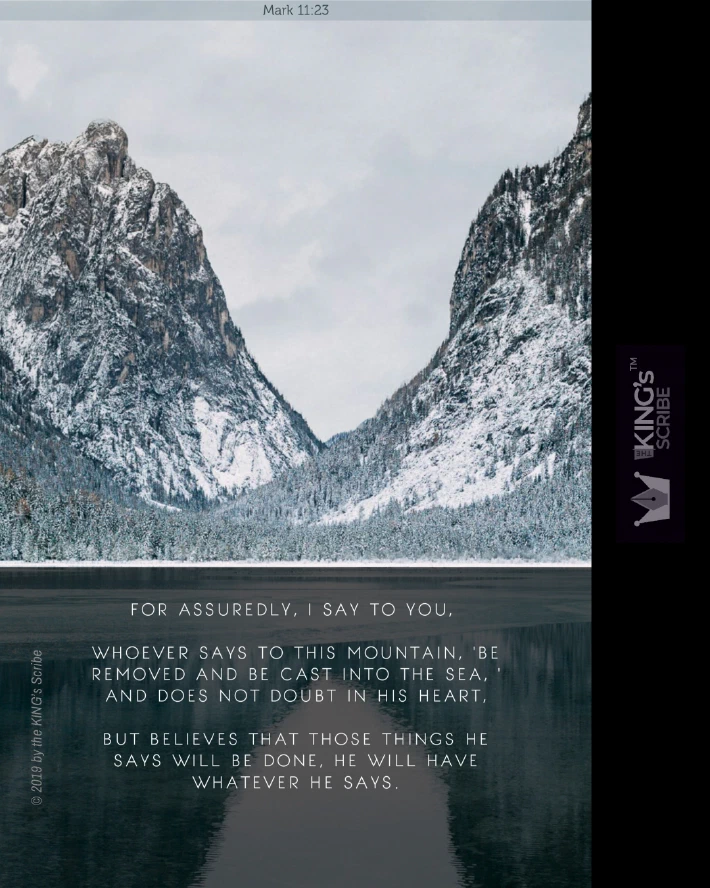Mark 11v23, “For assuredly, I say to you, whoever says to this mountain, ‘Be removed and be cast into the sea, ’ and does not doubt in his heart, but believes that those things he says will be done, he will have whatever he says.”