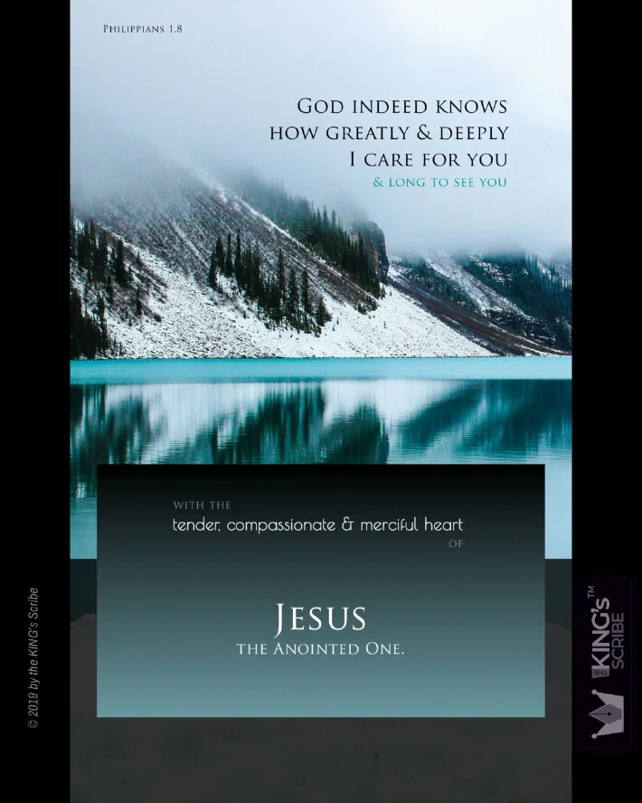 The background is a photo of a mist-drenched mountain-side standing right next to the shimmering waters of a lake; clean, clear and chilly. The design’s text reads, “God indeed knows how greatly & deeply I care for you & long to see you..” At the bottom of the poster, it continues, “with the tender, compassionate, & merciful heart of JESUS, the anointed one.”