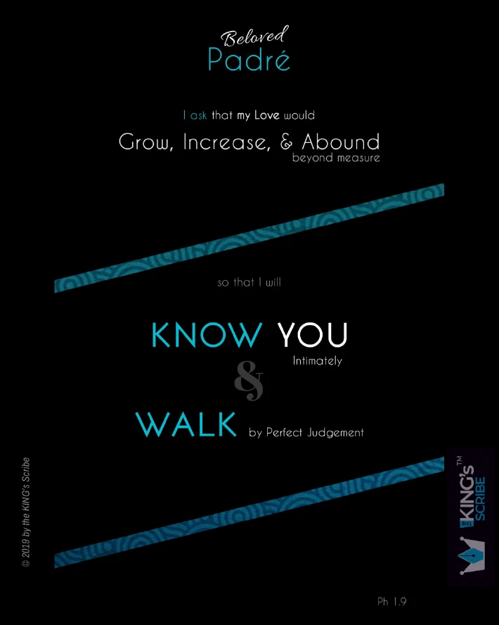 Philippians 1v9, reimagined. “Beloved Padre, I ask that my Love would Grow, Increase, & Abound beyond measure so that I will KNOW YOU intimately & WALK by Perfect Judgement.”