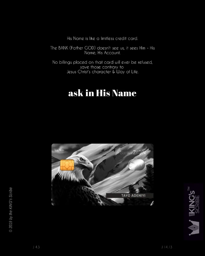 The all black design features a image of a debit card I designed. On it is printed the majestic eagle, and behind him, a mountain, covered in snow. The card’s issuer is name, “Bank ZION.” Above the card, is the designed text; which reads, “His Name is like a limitless credit card. The BANK (Father GOD) doesn’t see us, it sees Him - His Name; His Account. No billings placed on that card will ever be refused save those contrary to Jesus Christ’s character & Waoy of Life.” And in big, bold, white lettering, “ask in His Name.”
