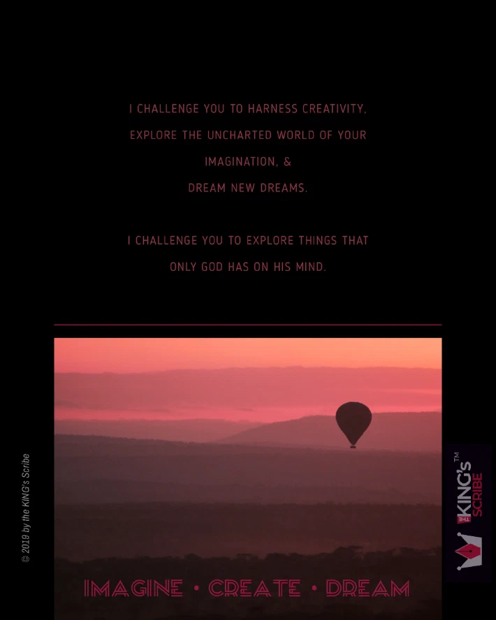 The words of Brother Myles Munroe. “I challenge you to harness creativity, Explore the uncharted world of your imagination, & dream new dreams. I challenge you to explore things that only God has on his mind.” IMAGINE. CREATE. DREAM.