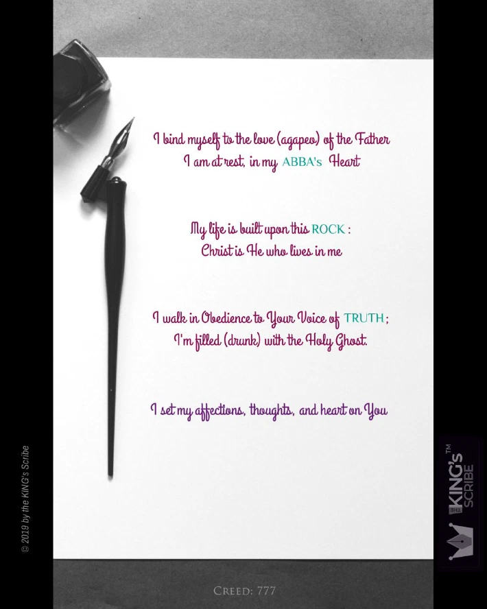 This design is simple. A sheet of white paper. A scribe’s stylus. An ink jar. The text? Four statements. 1. “I bind myself to the love (agapeo) of the Father. I am at rest in my abba’s Heart.” 2. “My life is built upon this ROCK: Christ is He who lives in me. " 3. “I walk in Obedience to your Voice of TRUTH; I’m filled (drunk) with the Holy Ghost. " 4. “I set my affections, thoughts, and heart on You.”